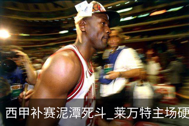 西甲补赛泥潭死斗 莱万特主场硬刚毕尔巴鄂 残阵对残阵谁能抢下关键保级分
